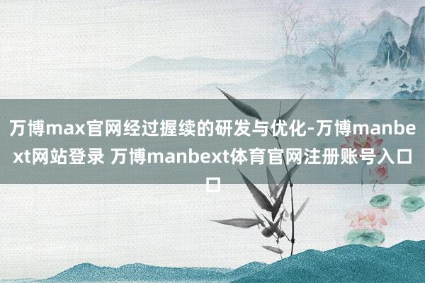 万博max官网经过握续的研发与优化-万博manbext网站登录 万博manbext体育官网注册账号入口