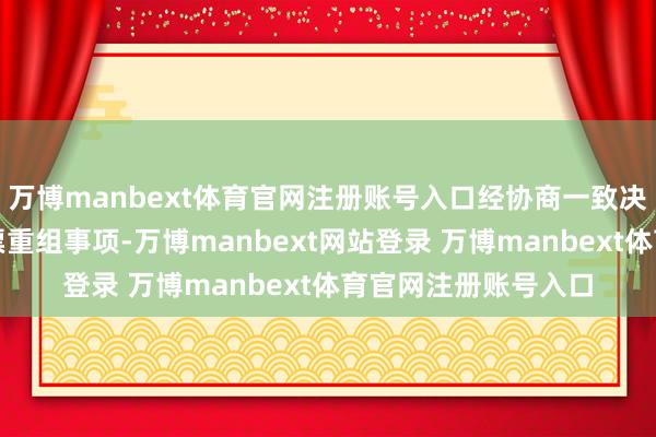 万博manbext体育官网注册账号入口经协商一致决定断绝本次首要钞票重组事项-万博manbext网站登录 万博manbext体育官网注册账号入口