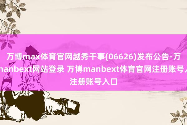 万博max体育官网越秀干事(06626)发布公告-万博manbext网站登录 万博manbext体育官网注册账号入口