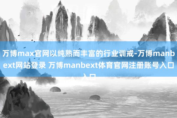 万博max官网以纯熟而丰富的行业训戒-万博manbext网站登录 万博manbext体育官网注册账号入口