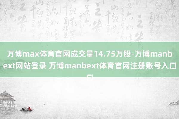 万博max体育官网成交量14.75万股-万博manbext网站登录 万博manbext体育官网注册账号入口