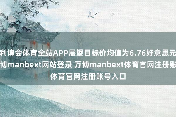 利博会体育全站APP展望目标价均值为6.76好意思元/股-万博manbext网站登录 万博manbext体育官网注册账号入口