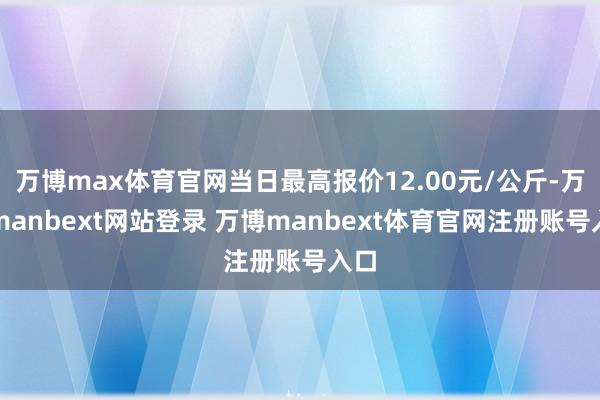 万博max体育官网当日最高报价12.00元/公斤-万博manbext网站登录 万博manbext体育官网注册账号入口