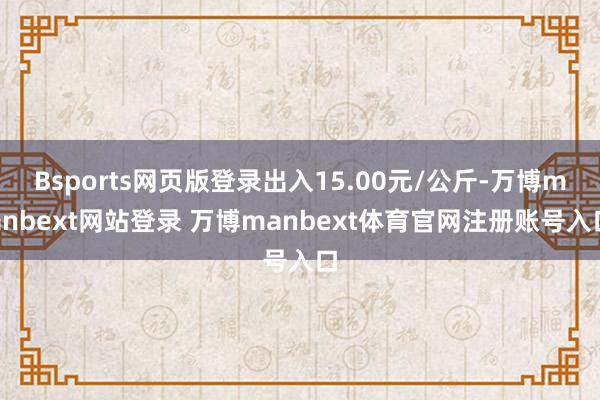 Bsports网页版登录出入15.00元/公斤-万博manbext网站登录 万博manbext体育官网注册账号入口