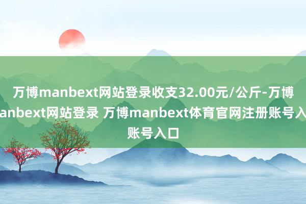 万博manbext网站登录收支32.00元/公斤-万博manbext网站登录 万博manbext体育官网注册账号入口