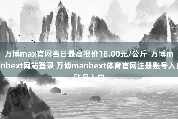 万博max官网当日最高报价18.00元/公斤-万博manbext网站登录 万博manbext体育官网注册账号入口