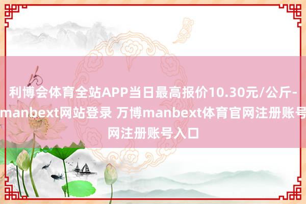 利博会体育全站APP当日最高报价10.30元/公斤-万博manbext网站登录 万博manbext体育官网注册账号入口