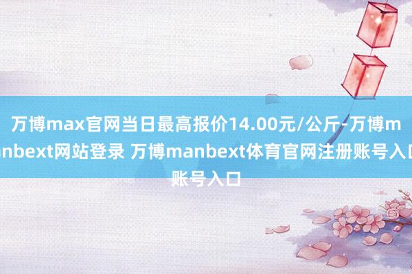 万博max官网当日最高报价14.00元/公斤-万博manbext网站登录 万博manbext体育官网注册账号入口