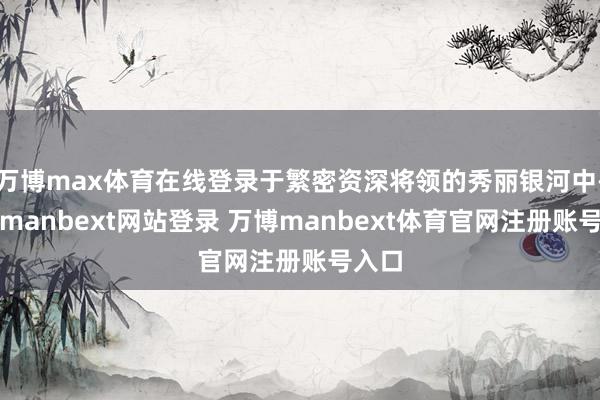 万博max体育在线登录于繁密资深将领的秀丽银河中-万博manbext网站登录 万博manbext体育官网注册账号入口