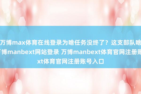 万博max体育在线登录为啥任务没终了？这支部队啥来历-万博manbext网站登录 万博manbext体育官网注册账号入口