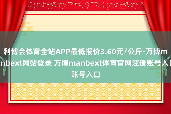 利博会体育全站APP最低报价3.60元/公斤-万博manbext网站登录 万博manbext体育官网注册账号入口