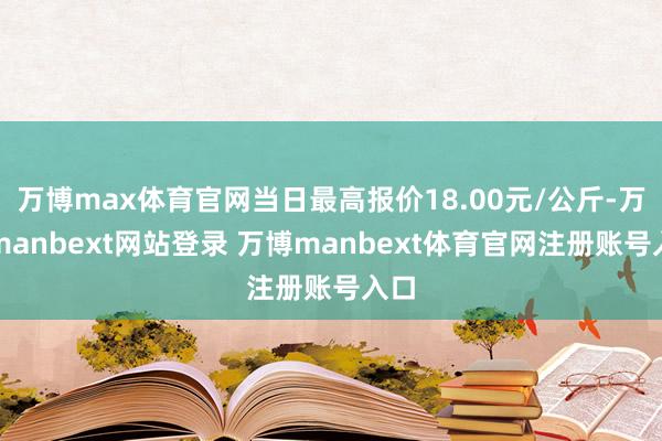 万博max体育官网当日最高报价18.00元/公斤-万博manbext网站登录 万博manbext体育官网注册账号入口