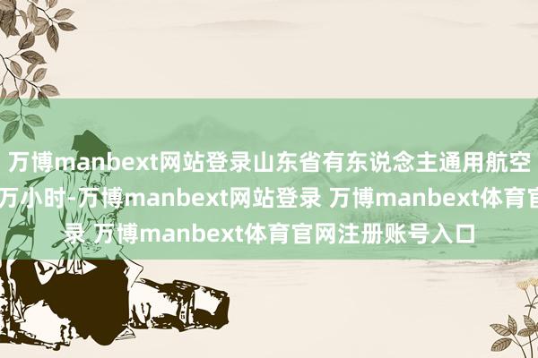 万博manbext网站登录山东省有东说念主通用航空累计飞行量9.15万小时-万博manbext网站登录 万博manbext体育官网注册账号入口