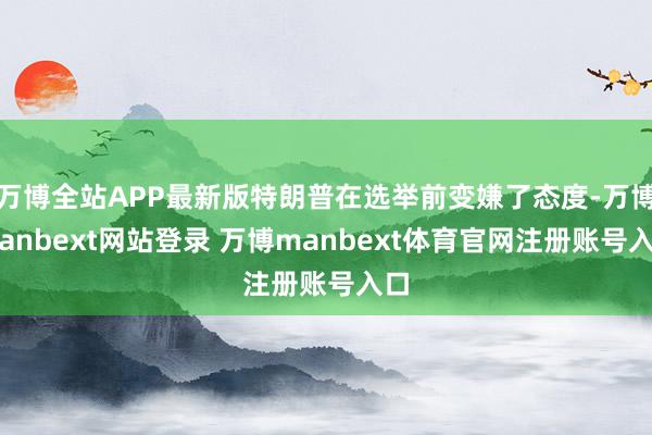 万博全站APP最新版特朗普在选举前变嫌了态度-万博manbext网站登录 万博manbext体育官网注册账号入口