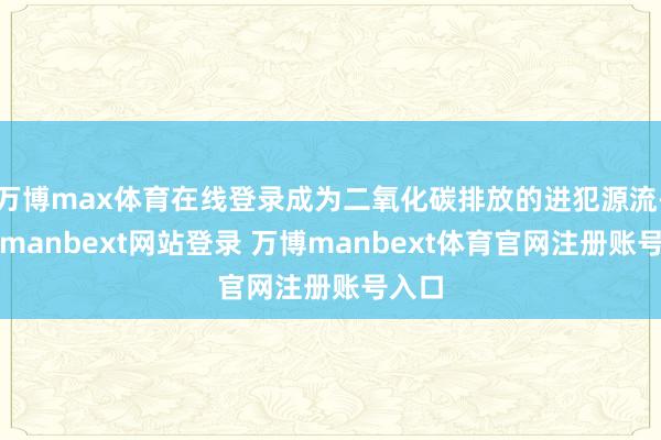 万博max体育在线登录成为二氧化碳排放的进犯源流-万博manbext网站登录 万博manbext体育官网注册账号入口