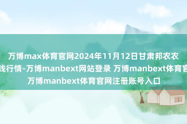 万博max体育官网2024年11月12日甘肃邦农农居品批发商场价钱行情-万博manbext网站登录 万博manbext体育官网注册账号入口