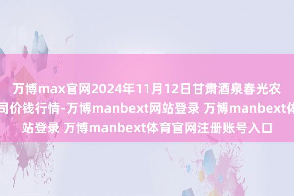 万博max官网2024年11月12日甘肃酒泉春光农居品商场有限职守公司价钱行情-万博manbext网站登录 万博manbext体育官网注册账号入口