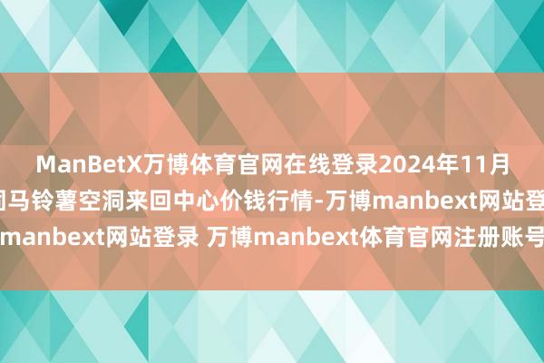 ManBetX万博体育官网在线登录2024年11月12日甘肃省定西市巩固马铃薯空洞来回中心价钱行情-万博manbext网站登录 万博manbext体育官网注册账号入口