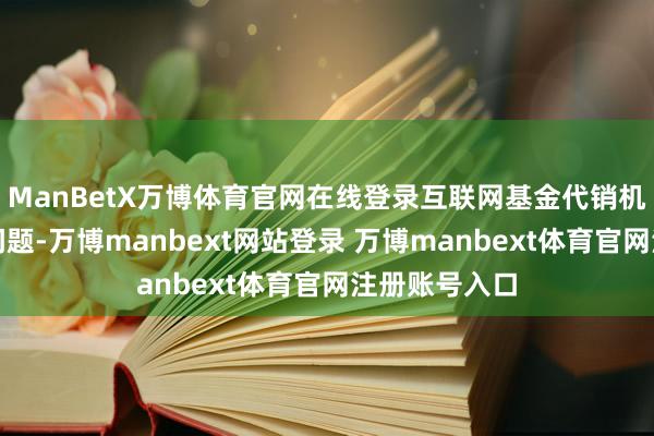 ManBetX万博体育官网在线登录互联网基金代销机构直面关系问题-万博manbext网站登录 万博manbext体育官网注册账号入口