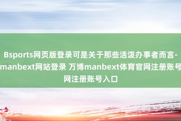 Bsports网页版登录可是关于那些活泼办事者而言-万博manbext网站登录 万博manbext体育官网注册账号入口