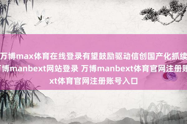 万博max体育在线登录有望鼓励驱动信创国产化抓续加速-万博manbext网站登录 万博manbext体育官网注册账号入口