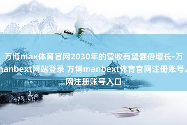 万博max体育官网2030年的营收有望翻倍增长-万博manbext网站登录 万博manbext体育官网注册账号入口