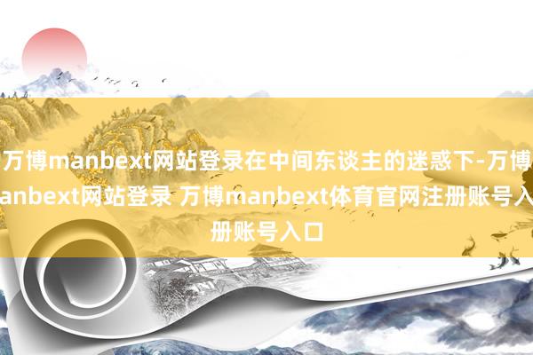 万博manbext网站登录在中间东谈主的迷惑下-万博manbext网站登录 万博manbext体育官网注册账号入口