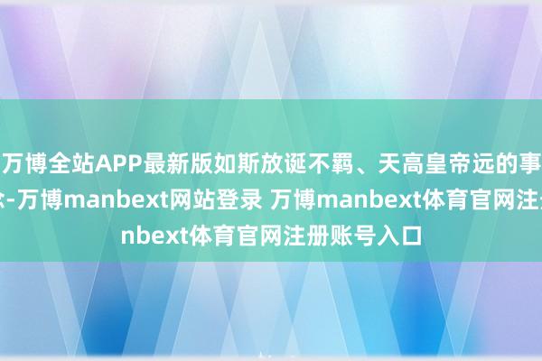 万博全站APP最新版如斯放诞不羁、天高皇帝远的事王人敢作念-万博manbext网站登录 万博manbext体育官网注册账号入口