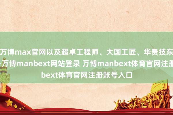 万博max官网以及超卓工程师、大国工匠、华贵技东说念主才-万博manbext网站登录 万博manbext体育官网注册账号入口