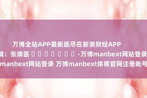 万博全站APP最新版尽在新浪财经APP            						背负剪辑：张靖笛 							-万博manbext网站登录 万博manbext体育官网注册账号入口