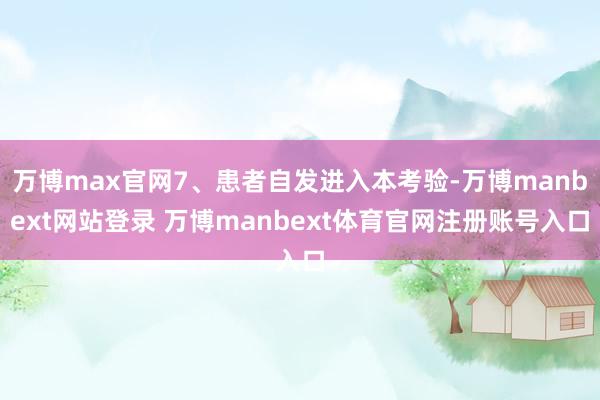 万博max官网7、患者自发进入本考验-万博manbext网站登录 万博manbext体育官网注册账号入口