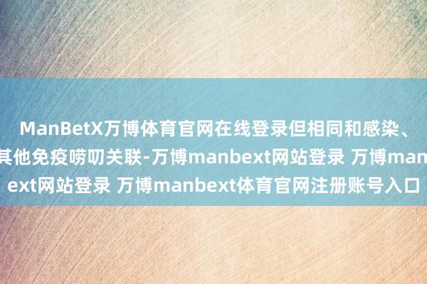 ManBetX万博体育官网在线登录但相同和感染、过敏、药物反映粗略其他免疫唠叨关联-万博manbext网站登录 万博manbext体育官网注册账号入口