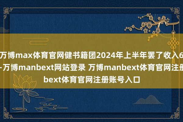 万博max体育官网健书籍团2024年上半年罢了收入66.92亿元-万博manbext网站登录 万博manbext体育官网注册账号入口