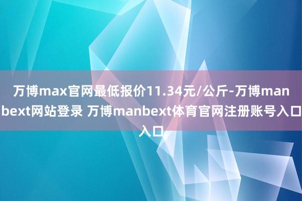 万博max官网最低报价11.34元/公斤-万博manbext网站登录 万博manbext体育官网注册账号入口