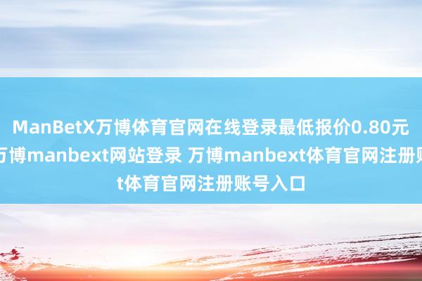 ManBetX万博体育官网在线登录最低报价0.80元/公斤-万博manbext网站登录 万博manbext体育官网注册账号入口