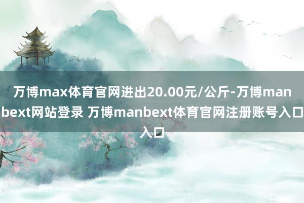 万博max体育官网进出20.00元/公斤-万博manbext网站登录 万博manbext体育官网注册账号入口