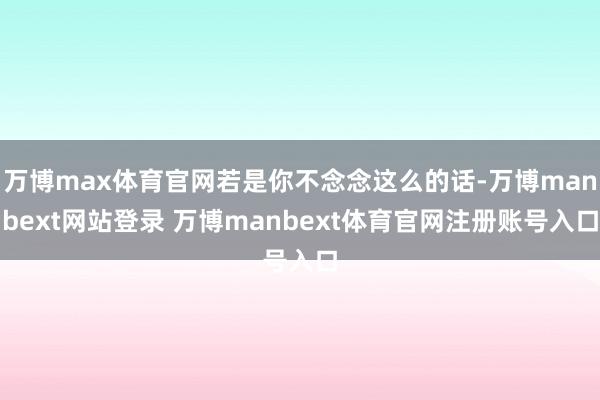 万博max体育官网若是你不念念这么的话-万博manbext网站登录 万博manbext体育官网注册账号入口