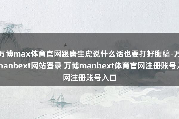 万博max体育官网跟唐生虎说什么话也要打好腹稿-万博manbext网站登录 万博manbext体育官网注册账号入口