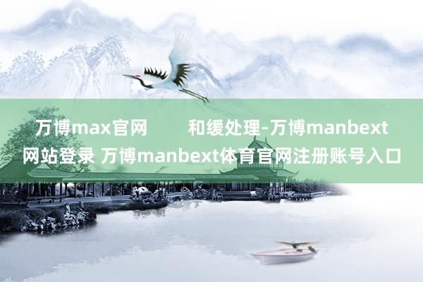 万博max官网        和缓处理-万博manbext网站登录 万博manbext体育官网注册账号入口