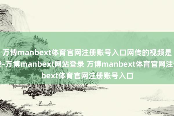 万博manbext体育官网注册账号入口网传的视频是翻拍的监控-万博manbext网站登录 万博manbext体育官网注册账号入口