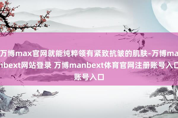 万博max官网就能纯粹领有紧致抗皱的肌肤-万博manbext网站登录 万博manbext体育官网注册账号入口