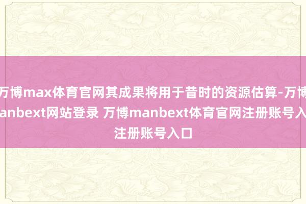 万博max体育官网其成果将用于昔时的资源估算-万博manbext网站登录 万博manbext体育官网注册账号入口