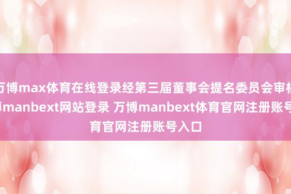 万博max体育在线登录经第三届董事会提名委员会审核-万博manbext网站登录 万博manbext体育官网注册账号入口