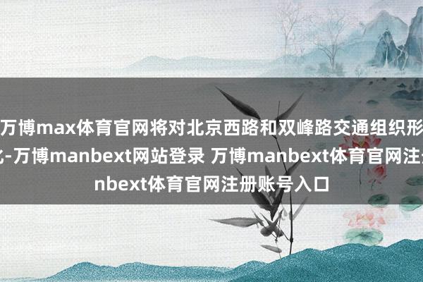 万博max体育官网将对北京西路和双峰路交通组织形势进行转化-万博manbext网站登录 万博manbext体育官网注册账号入口