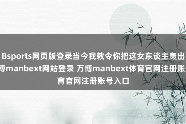 Bsports网页版登录当今我敕令你把这女东谈主轰出去-万博manbext网站登录 万博manbext体育官网注册账号入口