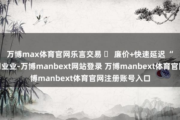 万博max体育官网乐言交易 ￨ 廉价+快速延迟 “快咖啡”大卷同业业-万博manbext网站登录 万博manbext体育官网注册账号入口