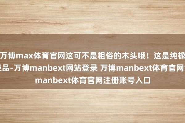 万博max体育官网这可不是粗俗的木头哦！这是纯橡胶木的精工极品-万博manbext网站登录 万博manbext体育官网注册账号入口