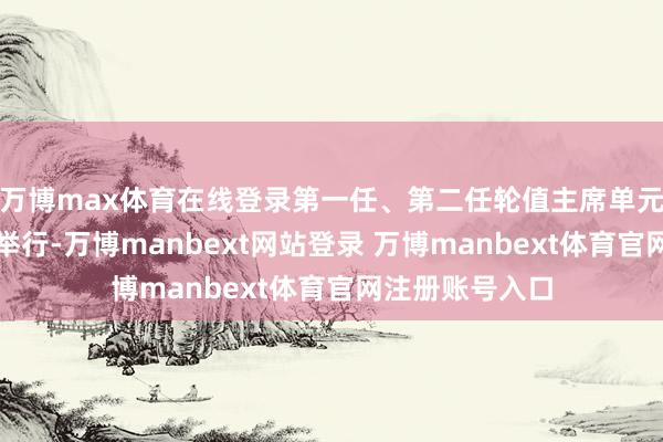 万博max体育在线登录第一任、第二任轮值主席单元派遣庆典顺利举行-万博manbext网站登录 万博manbext体育官网注册账号入口