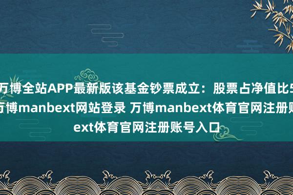 万博全站APP最新版该基金钞票成立：股票占净值比56.8%-万博manbext网站登录 万博manbext体育官网注册账号入口