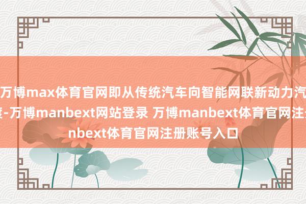 万博max体育官网即从传统汽车向智能网联新动力汽车全面过渡-万博manbext网站登录 万博manbext体育官网注册账号入口